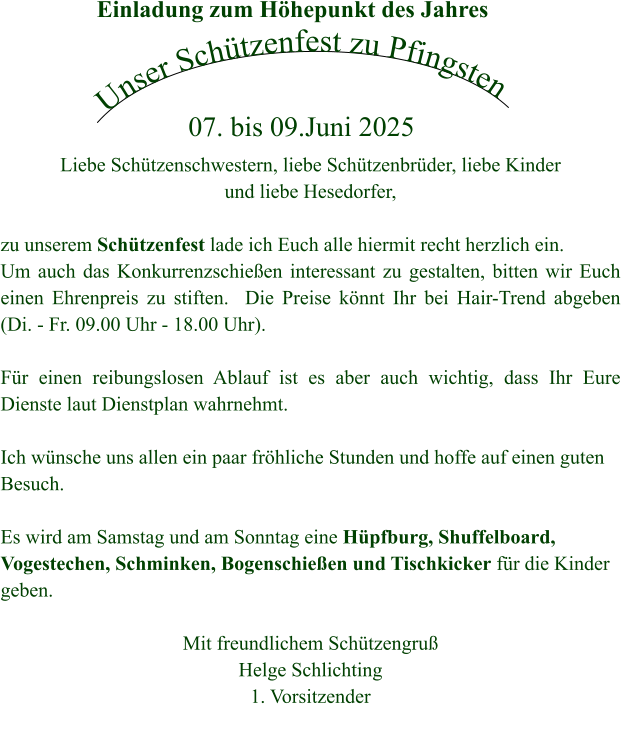 Einladung zum Höhepunkt des Jahres Unser Schützenfest zu Pfingsten 07. bis 09.Juni 2025 Liebe Schützenschwestern, liebe Schützenbrüder, liebe Kinder und liebe Hesedorfer,  zu unserem Schützenfest lade ich Euch alle hiermit recht herzlich ein.  Um auch das Konkurrenzschießen interessant zu gestalten, bitten wir Euch einen Ehrenpreis zu stiften.  Die Preise könnt Ihr bei Hair-Trend abgeben (Di. - Fr. 09.00 Uhr - 18.00 Uhr).  Für einen reibungslosen Ablauf ist es aber auch wichtig, dass Ihr Eure Dienste laut Dienstplan wahrnehmt.  Ich wünsche uns allen ein paar fröhliche Stunden und hoffe auf einen guten Besuch.  Es wird am Samstag und am Sonntag eine Hüpfburg, Shuffelboard, Vogestechen, Schminken, Bogenschießen und Tischkicker für die Kinder geben.  Mit freundlichem Schützengruß Helge Schlichting 1. Vorsitzender