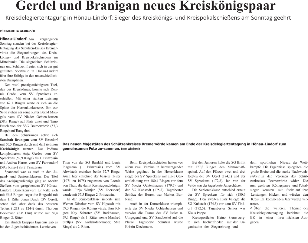 Hönau-Lindorf.Am vergangenen Sonntag standen bei der Kreisdelegiertentagung des Schützen-kreises Bremervörde die Siegerehrungen des Kreis-königs- und Kreispokalschießens im Mittelpunkt. Die siegreichen Schützin-nen und Schützen freuten sich in der gut gefüllten Sporthalle in Hönau-Lindorf über ihre Erfolge in den unterschiedlichsten Disziplinen. Den wohl prestigeträchtigsten Titel, den des Kreiskönigs, konnte sich Dennis Gerdel vom SV Spreckens erschießen. Mit einer starken Leistung von 62,1 Ringen setzte er sich an die Spitze der Herrenkonkurrenz. Ihm zur Seite stehen als seine Ritter Bernd Mangels vom SV Nieder Ochten-hausen (58,9 Ringe) auf Platz zwei und Timo Busch von der SSG Bremervörde (57,3 Ringe) auf Rang drei. Bei den Schützinnen setzte sich Samirah Branigan vom SV Hesedorf mit 60,5 Ringen durch und darf sich nun Kreiskönigin nennen. Das Podium komplettierten Anja Gerdes vom SV Spreckens (59,9 Ringe) als 1. Prinzessin und Andrea Harms vom SV Fahrendorf (59,8 Ringe) als 2. Prinzessin. Spannend war es auch in den Jugend- und Seniorenklassen. Der Titel des Kreisjugendkönigs ging an Moritz Steffens vom gastgebenden SV Hönau-Lindorf. Bemerkenswert: Er teilte sich mit 56,5 Ringen sogar die Ringzahl mit dem 1. Ritter Jonas Busch (SV Oerel), setzte sich aber dank des besseren Teilers (1213 zu 1244) durch. Thorben Böckmann (SV Elm) wurde mit 56,4 Ringen 2. Ritter. Ein ähnlich knappes Ergebnis gab es bei den Jugendschützinnen. Leonie von  Thun von der SG Basdahl und Lenja Plagmann (1. Prinzessin) vom SV Altwistedt erzielten beide 57,7 Ringe. Auch hier entschied der bessere Teiler (1071 zu 1075) zugunsten von Leonie von Thun, die damit Kreisjugendkönigin wurde. Finja Wintjen (SV Ebersdorf) wurde mit 57,5 Ringen 2. Prinzessin. In der Seniorenklasse sicherte sich Werner Döscher vom SV Hipstedt mit 59,3 Ringen die Königswürde. Ihm folgten Kay Schröter (SV Barkhausen, 59,1 Ringe) als 1. Ritter sowie Manfred Stelljes (SV Karlshöfenermoor, 58,8 Ringe) als 2. Ritter.   Beim Kreispokalschießen hatten vor allem zwei Vereine in herausragender Weise geglänzt. In der Herrenklasse siegte der SV Spreckens mit einer Gesamtleis-tung von 180,4 Ringen vor dem SV Nieder Ochtenhausen (179,5) und der SG Kuhstedt (175,8). Tagesbester Schütze der Herren war Markus Burfeind. Auch in der Damenklasse triumphierte der SV Nieder Ochtenhausen und verwies die Teams des SV Iseler u. Umgegend und SV Sandbostel auf die Plätze. Tagesbeste Schützin wurde Kristin Dieckmann.  Bei den Junioren holte die SG Brillit mit 177,8 Ringen den Mannschaftspokal. Auf den Plätzen zwei und drei folgten der SV Oerel (174,1) und der SV Spreckens (172,8). Jan von der Velde war der tagesbeste Jungschütze. Die Seniorenklasse entschied erneut der SV Spreckens für sich (180,6 Ringe). Den zweiten Platz belegte die SG Kuhstedt (174,5) vor dem SV Findorf (172,5). Tagesbester Senior war Klaus Poppe. Kreissportleiter Heino Siems zeig-te sich hochzufrieden mit der Organisation der Siegerehrung und  dem sportlichen Niveau der Wett-kämpfe. Die Ergebnisse spiegelten die große Breite und die starke Nachwuchsarbeit in den Vereinen des Schüt-zenkreises Bremervörde wider. Die nun geehrten Königspaare und Pokal-sieger könnten mit Stolz auf ihre Leistungen blicken und würden den Kreis im kommenden Jahr würdig vertreten. >Über die weiteren Themen der Kreisdelegiertentagung berichtet die BZ in einer ihrer nächsten Ausgaben.    Gerdel und Branigan neues Kreiskönigspaar Kreisdelegiertentagung in Hönau-Lindorf: Sieger des Kreiskönigs- und Kreispokalschießens am Sonntag geehrt VON MARIELLA WLADARSCH Das neuen Majestäten des Schützenkreises Bremervörde kamen am Ende der Kreisdelegiertentagung in Hönau-Lindorf zum gemeinsamen Foto zu-sammen.Foto: Wladarsch